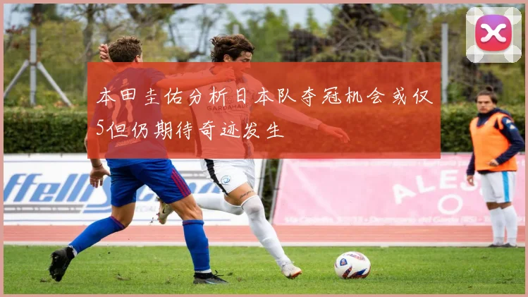 本田圭佑分析日本队夺冠机会或仅5但仍期待奇迹发生