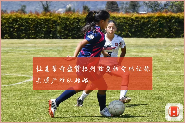 拉基蒂奇盛赞格列兹曼传奇地位称其遗产难以超越