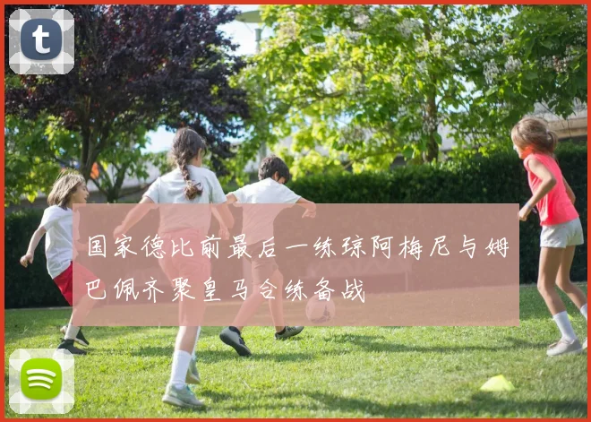 国家德比前最后一练琼阿梅尼与姆巴佩齐聚皇马合练备战
