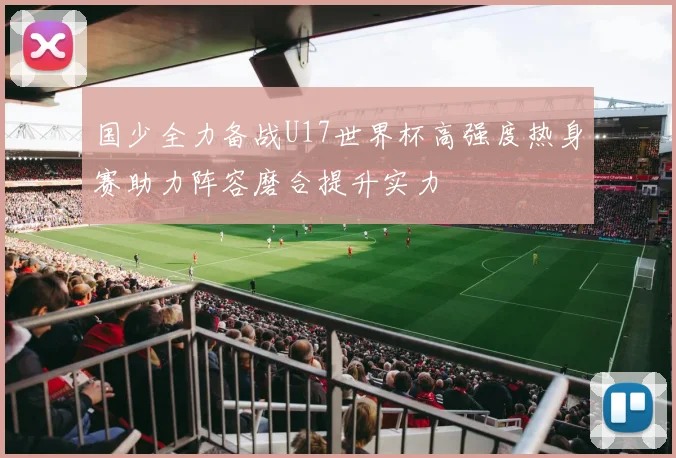 国少全力备战U17世界杯高强度热身赛助力阵容磨合提升实力
