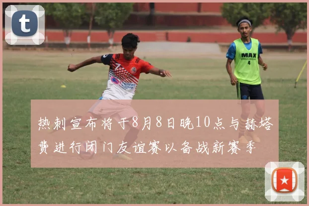 热刺宣布将于8月8日晚10点与赫塔费进行闭门友谊赛以备战新赛季