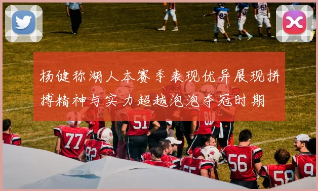 杨健称湖人本赛季表现优异展现拼搏精神与实力超越泡泡夺冠时期