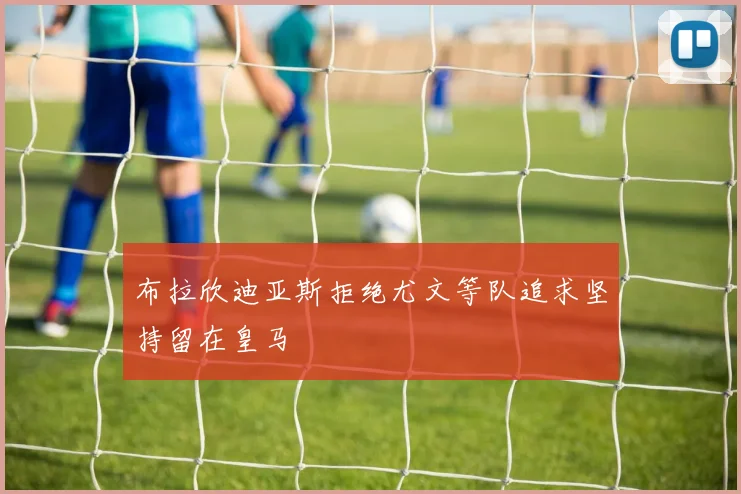 布拉欣迪亚斯拒绝尤文等队追求坚持留在皇马