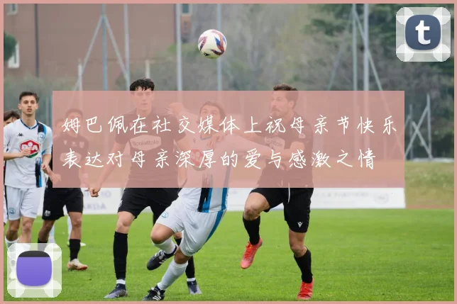 姆巴佩在社交媒体上祝母亲节快乐表达对母亲深厚的爱与感激之情