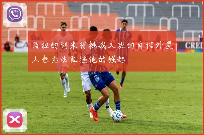 马拉的到来将挑战文班的自信外星人也无法阻挡他的崛起