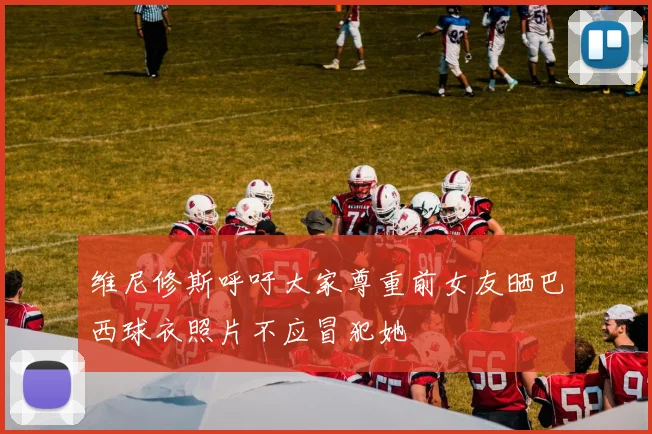 维尼修斯呼吁大家尊重前女友晒巴西球衣照片不应冒犯她