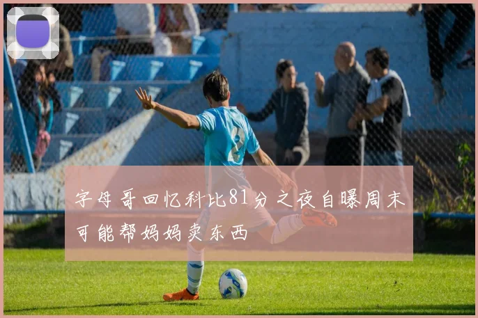 字母哥回忆科比81分之夜自曝周末可能帮妈妈卖东西