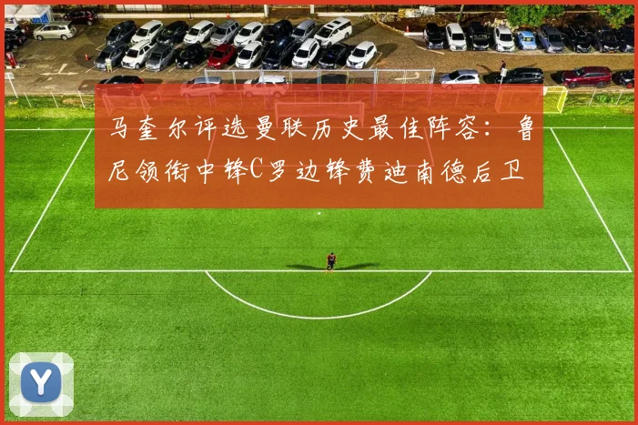 马奎尔评选曼联历史最佳阵容：鲁尼领衔中锋C罗边锋费迪南德后卫
