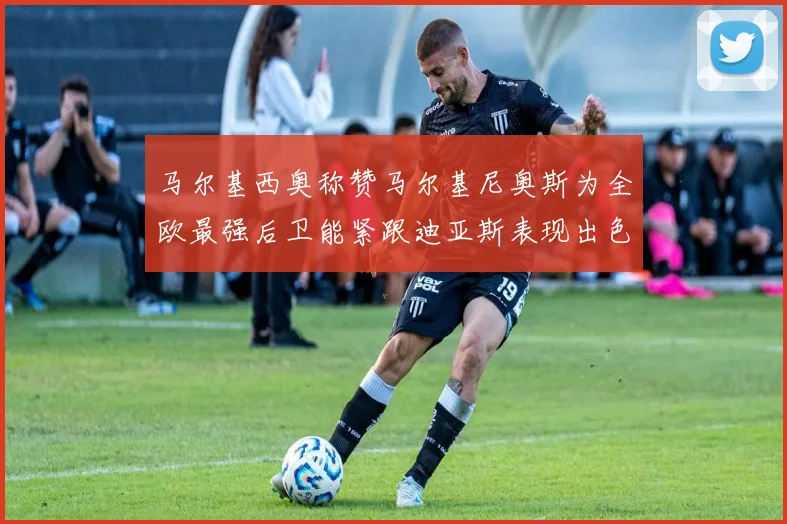 马尔基西奥称赞马尔基尼奥斯为全欧最强后卫能紧跟迪亚斯表现出色