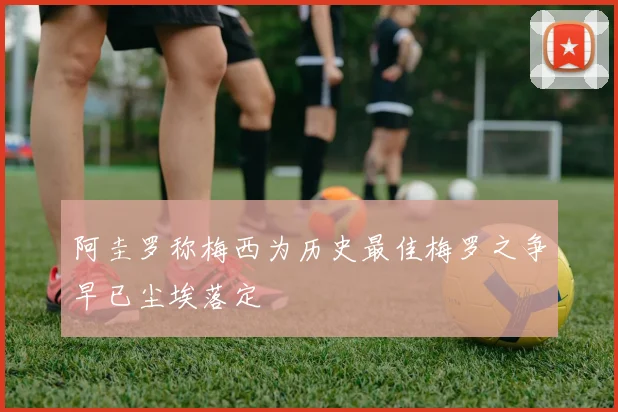 阿圭罗称梅西为历史最佳梅罗之争早已尘埃落定